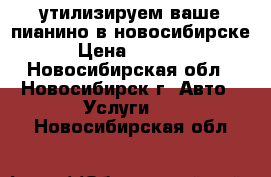 утилизируем ваше пианино в новосибирске › Цена ­ 3 500 - Новосибирская обл., Новосибирск г. Авто » Услуги   . Новосибирская обл.